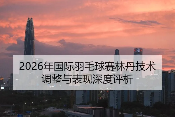 2026年国际羽毛球赛林丹技术调整与表现深度评析