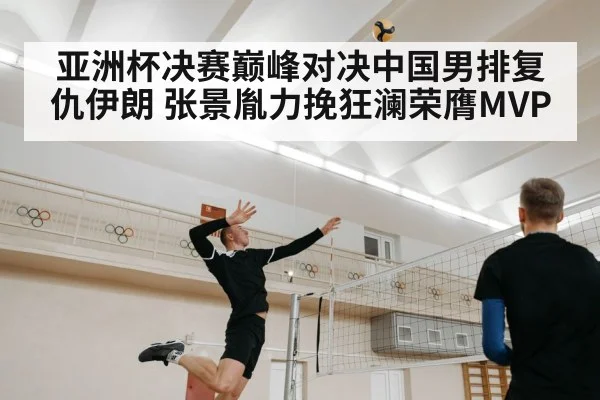 亚洲杯决赛巅峰对决中国男排复仇伊朗 张景胤力挽狂澜荣膺MVP